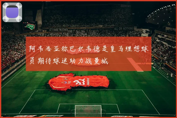 阿韦洛亚称巴尔韦德是皇马理想球员期待球迷助力战曼城