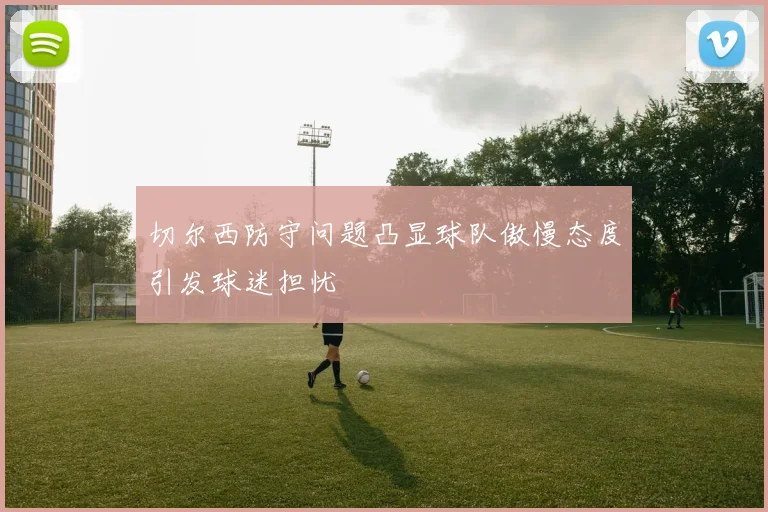 切尔西防守问题凸显球队傲慢态度引发球迷担忧