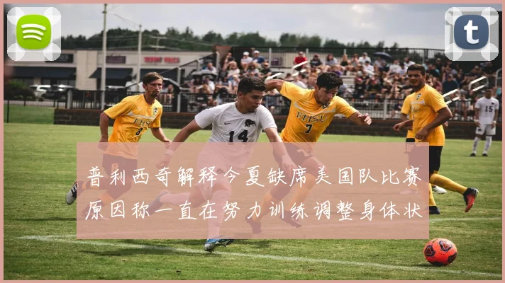 普利西奇解释今夏缺席美国队比赛原因称一直在努力训练调整身体状态