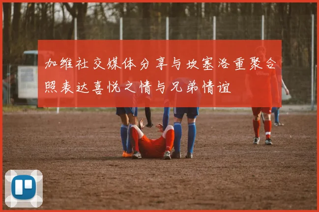 加维社交媒体分享与坎塞洛重聚合照表达喜悦之情与兄弟情谊