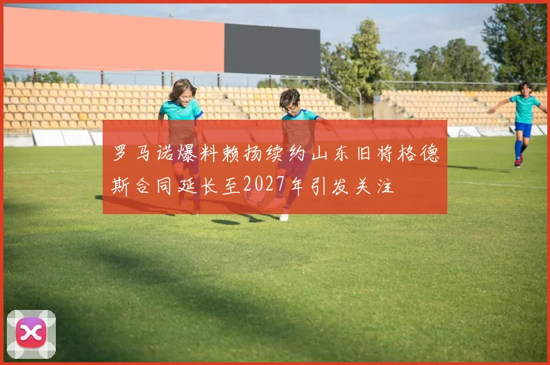 罗马诺爆料赖扬续约山东旧将格德斯合同延长至2027年引发关注