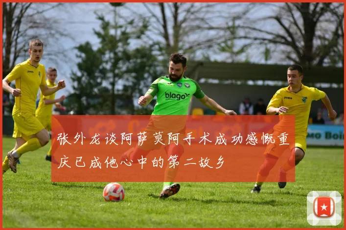 张外龙谈阿萨莫阿手术成功感慨重庆已成他心中的第二故乡