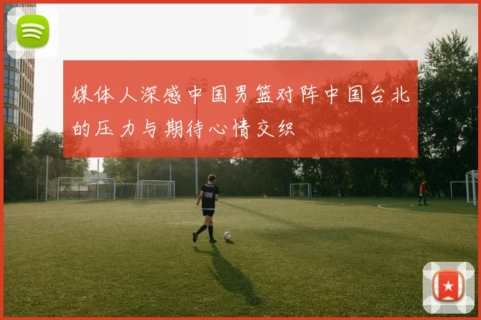 媒体人深感中国男篮对阵中国台北的压力与期待心情交织