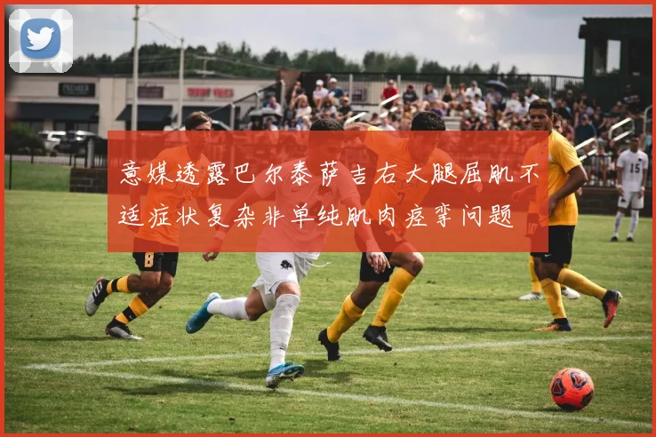 意媒透露巴尔泰萨吉右大腿屈肌不适症状复杂非单纯肌肉痉挛问题