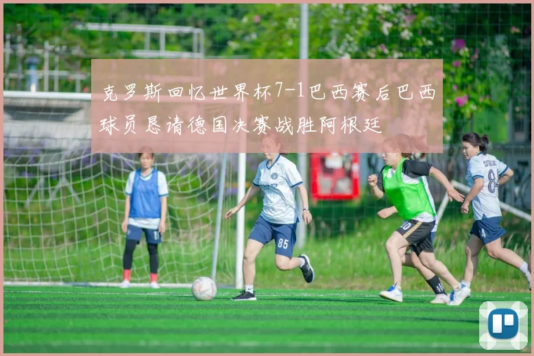 克罗斯回忆世界杯7-1巴西赛后巴西球员恳请德国决赛战胜阿根廷
