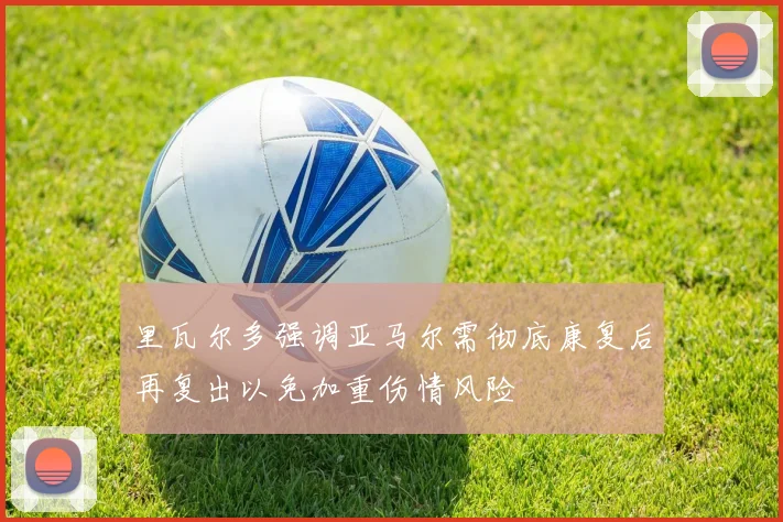 里瓦尔多强调亚马尔需彻底康复后再复出以免加重伤情风险
