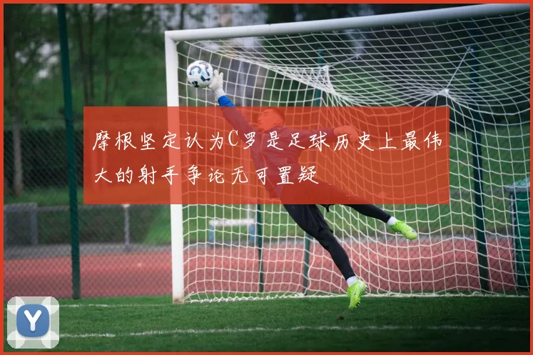摩根坚定认为C罗是足球历史上最伟大的射手争论无可置疑