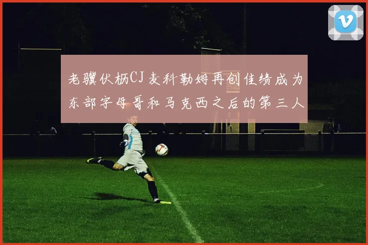 老骥伏枥CJ麦科勒姆再创佳绩成为东部字母哥和马克西之后的第三人