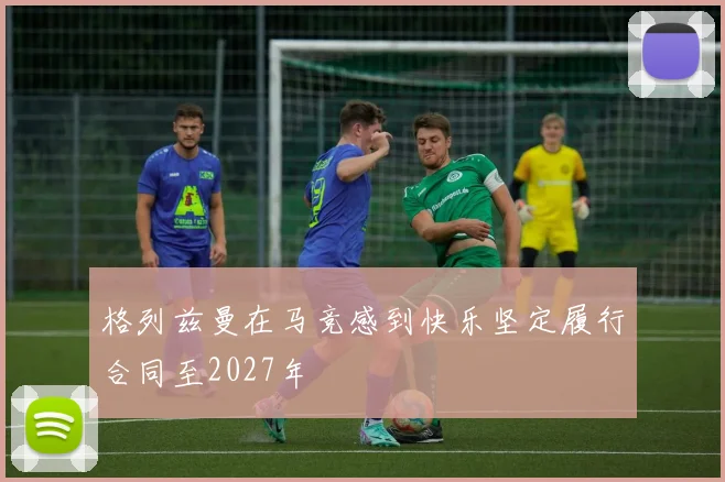 格列兹曼在马竞感到快乐坚定履行合同至2027年
