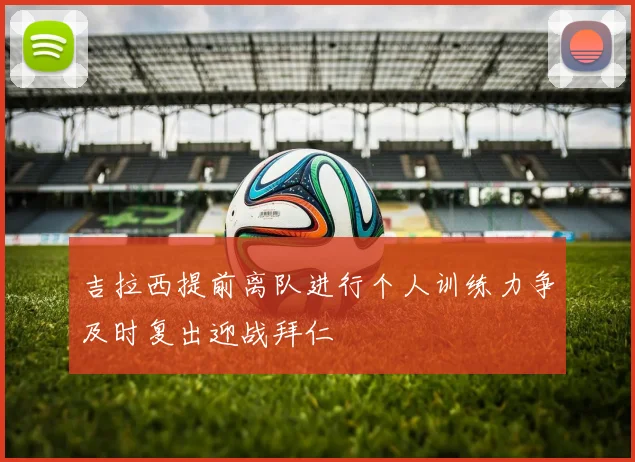 吉拉西提前离队进行个人训练力争及时复出迎战拜仁