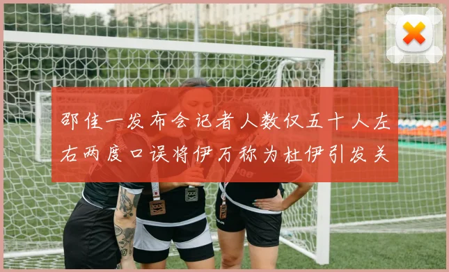 邵佳一发布会记者人数仅五十人左右两度口误将伊万称为杜伊引发关注