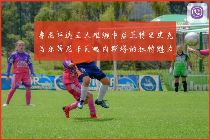 鲁尼评选五大难缠中后卫特里皮克马尔蒂尼卡瓦略内斯塔的独特魅力与挑战